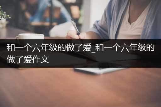 和一个六年级的做了爱_和一个六年级的做了爱作文